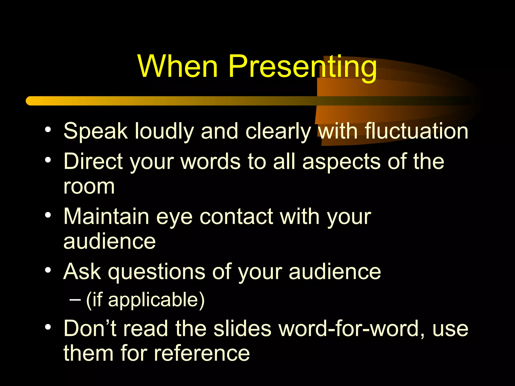 When Presenting
• Speak loudly and clearly with fluctuation
• Direct your words to all aspects of the
room
• Maintain eye contact with your
audience
• Ask questions of your audience
– (if applicable)
• Don’t read the slides word-for-word, use
them for reference
 