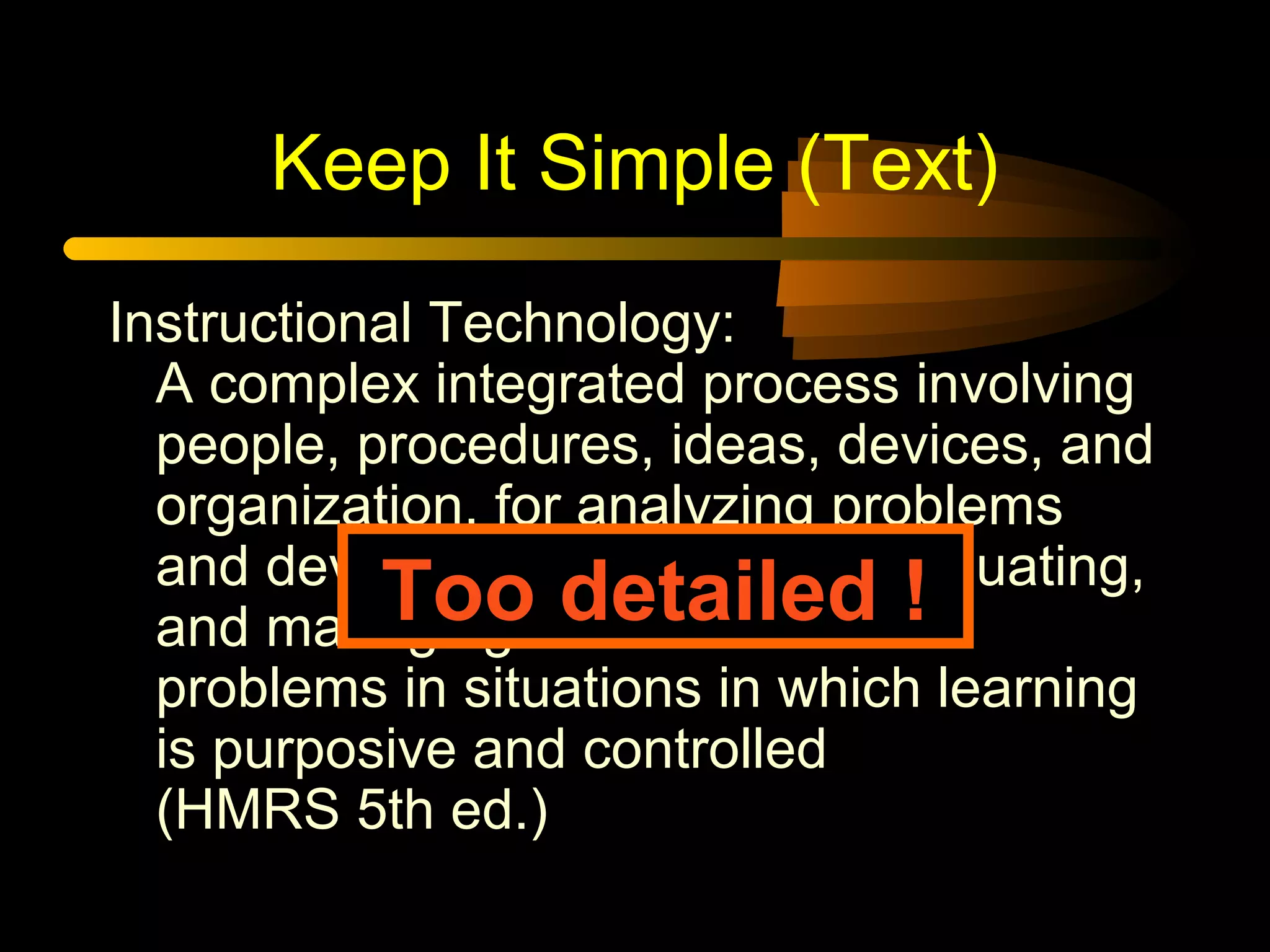 Keep It Simple (Text)
Instructional Technology:
A complex integrated process involving
people, procedures, ideas, devices, and
organization, for analyzing problems
and devising, implementing, evaluating,
and managing solutions to those
problems in situations in which learning
is purposive and controlled
(HMRS 5th ed.)
Too detailed !
 
