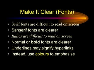• Serif fonts are difficult to read on screen
• Sanserif fonts are clearer
• Italics are difficult to read on screen
• Normal or bold fonts are clearer
• Underlines may signify hyperlinks
• Instead, use colours to emphasise
Make It Clear (Fonts)
 