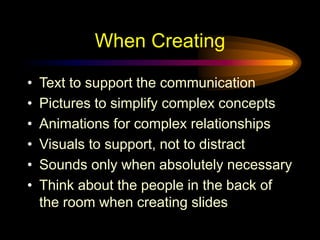 When Creating
• Text to support the communication
• Pictures to simplify complex concepts
• Animations for complex relationships
• Visuals to support, not to distract
• Sounds only when absolutely necessary
• Think about the people in the back of
the room when creating slides
 