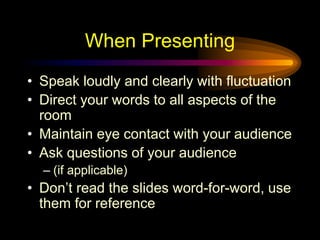 When Presenting
• Speak loudly and clearly with fluctuation
• Direct your words to all aspects of the
room
• Maintain eye contact with your audience
• Ask questions of your audience
– (if applicable)
• Don’t read the slides word-for-word, use
them for reference
 
