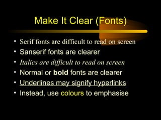 Make It Clear (Fonts)

•   Serif fonts are difficult to read on screen
•   Sanserif fonts are clearer
•   Italics are difficult to read on screen
•   Normal or bold fonts are clearer
•   Underlines may signify hyperlinks
•   Instead, use colours to emphasise
 