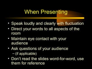 When Presenting
• Speak loudly and clearly with fluctuation
• Direct your words to all aspects of the
  room
• Maintain eye contact with your
  audience
• Ask questions of your audience
  – (if applicable)
• Don’t read the slides word-for-word, use
  them for reference
 