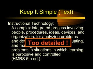 Keep It Simple (Text)
Instructional Technology:
  A complex integrated process involving
  people, procedures, ideas, devices, and
  organization, for analyzing problems
  and devising, implementing, evaluating,
           Toosolutions to those
  and managing     detailed !
  problems in situations in which learning
  is purposive and controlled
  (HMRS 5th ed.)
 