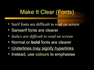 • Serif fonts are difficult to read on screen
• Sanserif fonts are clearer
• Italics are difficult to read on screen
• Normal or bold fonts are clearer
• Underlines may signify hyperlinks
• Instead, use colours to emphasise
Make It Clear (Fonts)
 