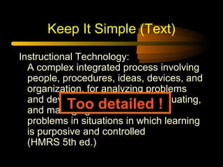 Keep It Simple (Text)
Instructional Technology:
A complex integrated process involving
people, procedures, ideas, devices, and
organization, for analyzing problems
and devising, implementing, evaluating,
and managing solutions to those
problems in situations in which learning
is purposive and controlled
(HMRS 5th ed.)
Too detailed !
 