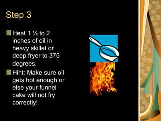 Step 3 Heat 1 ½ to 2 inches of oil in heavy skillet or deep fryer to 375 degrees. Hint: Make sure oil gets hot enough or else your funnel cake will not fry correctly!