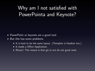 Solution => Markdow and Panddoc
Markdown
•
•
•
•

Markdown is simple text format!
Git or svn work very good.
It is easy-to-read and easy-to-write.
It provides a simple sentence structure.

Pandoc
• Pandoc is multi format transrator. (HTML, PDF, docx, markdown,

LaTex, reStructuredText. . . )
• This is able to make slide from markdown.
• Not only HTML base(ex. s5) but also PDF is.

 