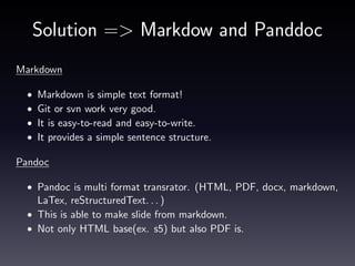 How to use
Install Pandoc.
• Mac is download pkg.

http://code.google.com/p/pandoc/downloads/
Tex to generate PDF
• Install MacTex(please select suit your platform)

http://tug.org/mactex/
Run command
$ pandoc −t beamer t e s t . md −o t e s t . p d f

 