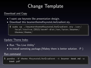Modify code block desigin.
Using listing option.
• Default code block is very simple.
• Listing is code format module.
$ pandoc −− l i s t i n g s −t beamer t e s t . md −o t e s t . p d f

• Make header.tex. This is some settings(font, background, line. . . )
• Add “-H” option, for header.
$ pandoc −H h e a d e r . t e x −− l i s t i n g s −t beamer t e s t . md −o
test . pdf

 