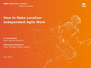 How to Make Location-
Independent Agile Work
K. Subramanian
Head—Delivery Excellence
Mohammed Musthafa S.
Head, TCS Agile Initiative Network
June 2018
 