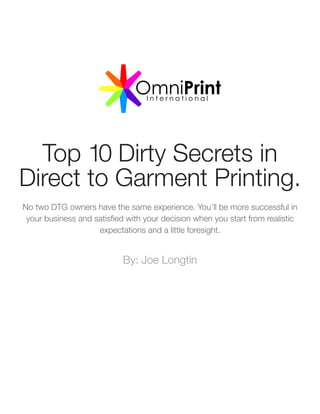 Top 10 Dirty Secrets in
Direct to Garment Printing.
No two DTG owners have the same experience. You’ll be more successful in
your business and satisfied with your decision when you start from realistic
expectations and a little foresight.
By: Joe Longtin
 