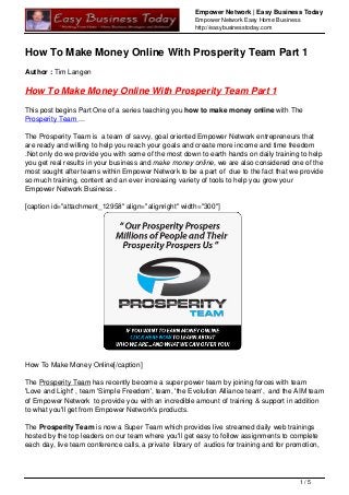 Empower Network | Easy Business Today
Empower Network Easy Home Business
http://easybusinesstoday.com
How To Make Money Online With Prosperity Team Part 1
Author : Tim Langen
How To Make Money Online With Prosperity Team Part 1
This post begins Part One of a series teaching you how to make money online with The
Prosperity Team ...
The Prosperity Team is a team of savvy, goal oriented Empower Network entrepreneurs that
are ready and willing to help you reach your goals and create more income and time freedom
.Not only do we provide you with some of the most down to earth hands on daily training to help
you get real results in your business and make money online, we are also considered one of the
most sought after teams within Empower Network to be a part of due to the fact that we provide
so much training, content and an ever increasing variety of tools to help you grow your
Empower Network Business .
[caption id="attachment_12958" align="alignright" width="300"]
How To Make Money Online[/caption]
The Prosperity Team has recently become a super power team by joining forces with team
'Love and Light' , team 'Simple Freedom', team, 'the Evolution Alliance team', and the AIM team
of Empower Network to provide you with an incredible amount of training & support in addition
to what you'll get from Empower Network's products.
The Prosperity Team is now a Super Team which provides live streamed daily web trainings
hosted by the top leaders on our team where you'll get easy to follow assignments to complete
each day, live team conference calls, a private library of audios for training and for promotion,
1 / 5
 