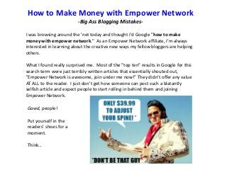 How to Make Money with Empower Network
-Big Ass Blogging MistakesI was browsing around the 'net today and thought I'd Google "how to make
money with empower network." As an Empower Network affiliate, I'm always
interested in learning about the creative new ways my fellow bloggers are helping
others.
What I found really surprised me. Most of the "top ten" results in Google for this
search term were just terribly written articles that essentially shouted out,
"Empower Network is awesome, join under me now!" They didn't offer any value
AT ALL to the reader. I just don't get how someone can post such a blatantly
selfish article and expect people to start rolling in behind them and joining
Empower Network.
Gawd, people!
Put yourself in the
readers’ shoes for a
moment.
Think…

 