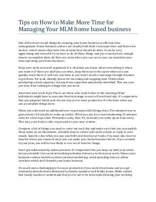 Tips on How to Make More Time for
Managing Your MLM home based business

One of the most crucial things for running your home business is efficient time
management. Home business owners are usually both their own supervisor and their own
worker, which means they have lots of tasks they should do daily. It can be very
aggravating and stressful if you have to do all these things and you scarcely have enough
time to accomplish them all. Here are some ideas you can use so you can maximize your
time operating your home business.

Keep your work area well organized. It is vital that you know where everything is when
you want it. If there are stuff you use often, keep them out in the open where you can
quickly reach them. It will save you time so you won't need to rummage through drawers
to get them. For mail, identify places for incoming and outgoing mail. Think about
purchasing a desk organizer to keep items separated and plainly identified. This can save
you time from looking for things that you need.

Ascertain your work style. There are those who work better in the morning. Other
individuals might have to ease into their mornings to start off work mid-day. It's imperative
that you pinpoint which part of your day you're most productive. It's the time when you
can accomplish things more.

Often, you only need an additional hour to get many little things done. The simplest way to
gain an hour is basically to wake up earlier. What you can do is start awakening 15 minutes
early for a few days, then 30 minutes early, then 45, and until you wake up an hour early.
This way, your body is able to get used to your new routine.

Compose a list of things you need to carry out each day and make sure that you accomplish
those tasks. As an illustration, schedule time to return calls and to check or reply to your
emails. Specify a day when you pay your bills and check your books. You must also reserve
time for when you research ways you can make your home business better. If you commit
to your plan, you will be less likely to run out of time for things.

Don't get sidetracked by online pursuits. It's important that you keep up with your email,
but you shouldn't let social networking websites distract you from your work. Unless your
business venture heavily involves internet marketing, avoid spending time on online
activities which don't benefit your home business.

It's much more challenging to be more productive if you work from home and you get
constantly disturbed and distracted by family members and family issues. Make certain
that family members understand that you're not to be interrupted during your working
 