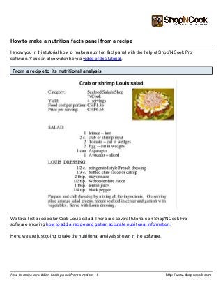 http://www.shopncook.comHow to make a nutrition facts panel from a recipe - 1
How to make a nutrition facts panel from a recipe
I show you in this tutorial how to make a nutrition fact panel with the help of Shop’NCook Pro
software. You can also watch here a video of this tutorial.
From a recipe to its nutritional analysis
We take first a recipe for Crab Louis salad. There are several tutorials on Shop'NCook Pro
software showing how to add a recipe and get an accurate nutritional information.
Here, we are just going to take the nutritional analysis shown in the software.
 