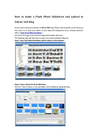 How to make a Flash Photo Slideshow and upload to
Yahoo! 360 Blog
Do you want to show your photos on Yahoo! 360° blog? Please read this guide, we will show you
how easy it is to show your photos on your blog with background music, amazing animation
effect. ( Flash Photo SlideshowMaker )
First of all, click here to view the final blog post this guide will create.
The following steps will show how to make such a photo slideshow blog post.
Step 1. Open Flash SlideshowMaker, add the photos to thesoftware.
Step 2. Select a theme for Photo Slideshow.
Click the "Theme" button on the top toolbar and the following dialog will show.
 
