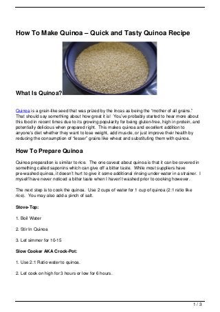 How To Make Quinoa – Quick and Tasty Quinoa Recipe




What Is Quinoa?

Quinoa is a grain-like seed that was prized by the Incas as being the “mother of all grains.”
That should say something about how great it is! You’ve probably started to hear more about
this food in recent times due to its growing popularity for being gluten-free, high in protein, and
potentially delicious when prepared right. This makes quinoa and excellent addition to
anyone’s diet whether they want to lose weight, add muscle, or just improve their health by
reducing the consumption of “lesser” grains like wheat and substituting them with quinoa.

How To Prepare Quinoa
Quinoa preparation is similar to rice. The one caveat about quinoa is that it can be covered in
something called saponins which can give off a bitter taste. While most suppliers have
pre-washed quinoa, it doesn’t hurt to give it some additional rinsing under water in a strainer. I
myself have never noticed a bitter taste when I haven’t washed prior to cooking however.

The next step is to cook the quinoa. Use 2 cups of water for 1 cup of quinoa (2:1 ratio like
rice). You may also add a pinch of salt.

Stove-Top:

1. Boil Water

2. Stir In Quinoa

3. Let simmer for 10-15

Slow Cooker AKA Crock-Pot:

1. Use 2:1 Ratio water to quinoa.

2. Let cook on high for 3 hours or low for 6 hours.




                                                                                               1/3
 