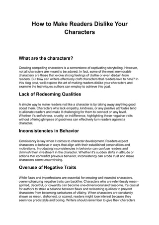 How to Make Readers Dislike Your
Characters
What are the characters?
Creating compelling characters is a cornerstone of captivating storytelling. However,
not all characters are meant to be adored. In fact, some of the most memorable
characters are those that evoke strong feelings of dislike or even disdain from
readers. But how can writers effectively craft characters that readers love to hate? In
this blog post, we'll explore the art of making readers dislike your characters and
examine the techniques authors can employ to achieve this goal.
Lack of Redeeming Qualities
A simple way to make readers not like a character is by taking away anything good
about them. Characters who lack empathy, kindness, or any positive attributes tend
to alienate readers and make it challenging for them to connect on any level.
Whether it's selfishness, cruelty, or indifference, highlighting these negative traits
without offering glimpses of goodness can effectively turn readers against a
character.
Inconsistencies in Behavior
Consistency is key when it comes to character development. Readers expect
characters to behave in ways that align with their established personalities and
motivations. Introducing inconsistencies in behavior can confuse readers and
diminish their investment in the character. Whether it's sudden shifts in attitude or
actions that contradict previous behavior, inconsistency can erode trust and make
characters seem unconvincing.
Overuse of Negative Traits
While flaws and imperfections are essential for creating well-rounded characters,
overemphasizing negative traits can backfire. Characters who are relentlessly mean-
spirited, deceitful, or cowardly can become one-dimensional and tiresome. It's crucial
for authors to strike a balance between flaws and redeeming qualities to prevent
characters from becoming caricatures of villainy. When characters are constantly
shown as mean, dishonest, or scared, readers might lose interest because they
seem too predictable and boring. Writers should remember to give their characters
 