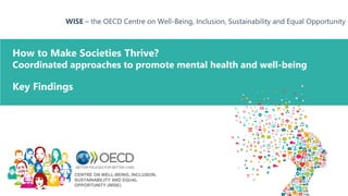 How to Make Societies Thrive?
Coordinated approaches to promote mental health and well-being
WISE – the OECD Centre on Well-Being, Inclusion, Sustainability and Equal Opportunity
Key Findings
CENTRE ON WELL-BEING, INCLUSION,
SUSTAINABILITY AND EQUAL
OPPORTUNITY (WISE)
 