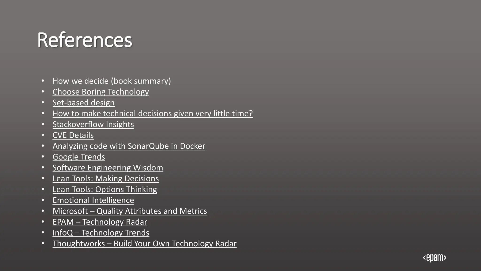 References
• How we decide (book summary)
• Choose Boring Technology
• Set-based design
• How to make technical decisions given very little time?
• Stackoverflow Insights
• CVE Details
• Analyzing code with SonarQube in Docker
• Google Trends
• Software Engineering Wisdom
• Lean Tools: Making Decisions
• Lean Tools: Options Thinking
• Emotional Intelligence
• Microsoft – Quality Attributes and Metrics
• EPAM – Technology Radar
• InfoQ – Technology Trends
• Thoughtworks – Build Your Own Technology Radar
 