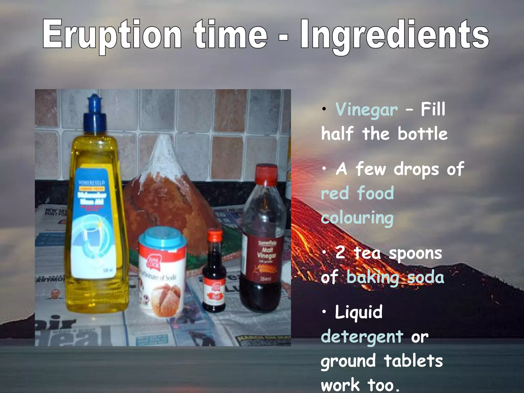 Eruption time - Ingredients Vinegar  – Fill half the bottle A few drops of  red food colouring 2 tea spoons of  baking soda Liquid  detergent  or ground tablets work too. 