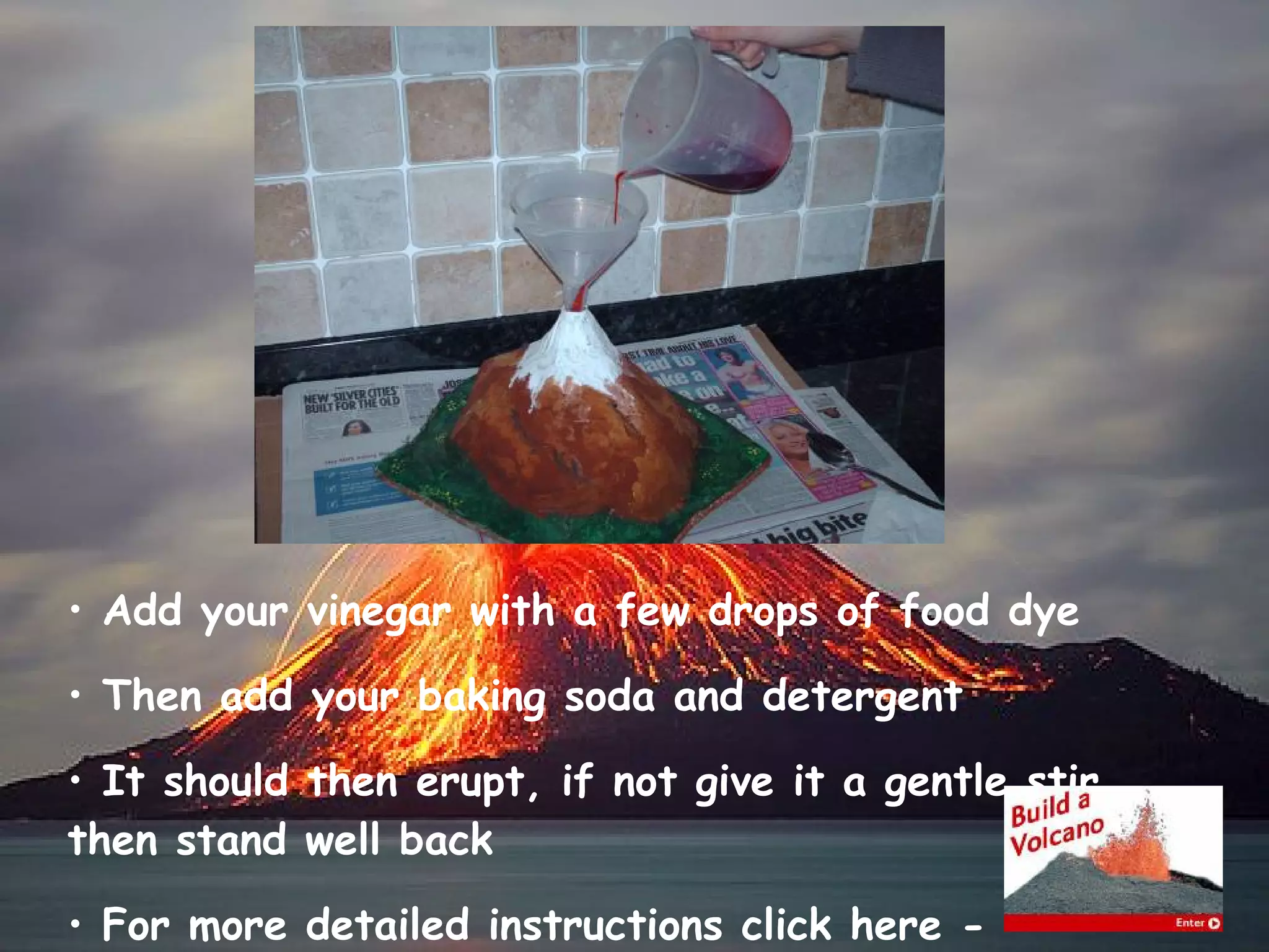 Add your vinegar with a few drops of food dye Then add your baking soda and detergent It should then erupt, if not give it a gentle stir, then stand well back For more detailed instructions click here -  