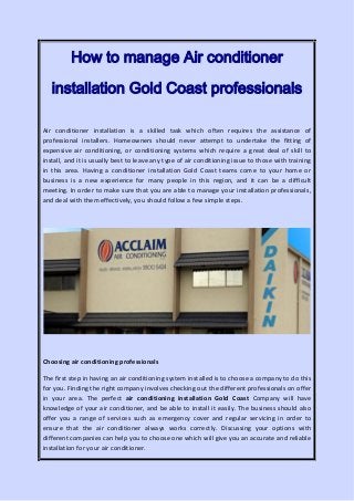 How to manage Air conditioner
installation Gold Coast professionals
Air conditioner installation is a skilled task which often requires the assistance of
professional installers. Homeowners should never attempt to undertake the fitting of
expensive air conditioning, or conditioning systems which require a great deal of skill to
install, and it is usually best to leave any type of air conditioning issue to those with training
in this area. Having a conditioner installation Gold Coast teams come to your home or
business is a new experience for many people in this region, and it can be a difficult
meeting. In order to make sure that you are able to manage your installation professionals,
and deal with them effectively, you should follow a few simple steps.
Choosing air conditioning professionals
The first step in having an air conditioning system installed is to choose a company to do this
for you. Finding the right company involves checking out the different professionals on offer
in your area. The perfect air conditioning installation Gold Coast Company will have
knowledge of your air conditioner, and be able to install it easily. The business should also
offer you a range of services such as emergency cover and regular servicing in order to
ensure that the air conditioner always works correctly. Discussing your options with
different companies can help you to choose one which will give you an accurate and reliable
installation for your air conditioner.
 