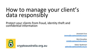 How to manage your client’s
data responsibly
Protect your clients from fraud, identity theft and
confidential information
Jeremiah Cruz
jeremy@cryptoaustralia.org.au
Nick Kavadias
nick@cryptoaustralia.org.au
Gabor Szathmari
gabor@cryptoaustralia.org.aucryptoaustralia.org.au
 