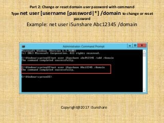 Part 2: Change or reset domain user password with command
Type net user [username [password|*] /domain to change or reset
password
Example: net user iSunshare Abc12345 /domain
Copyright@2017 iSunshare
 