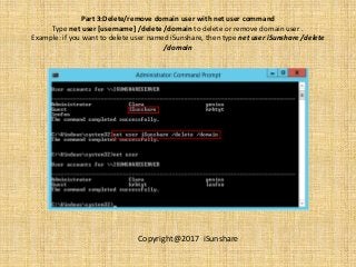 Part 3:Delete/remove domain user with net user command
Type net user [username] /delete /domain to delete or remove domain user .
Example: if you want to delete user named iSunshare, then type net user iSunshare /delete
/domain
Copyright@2017 iSunshare
 