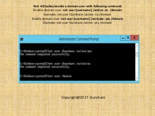 Part 4:Disable/enable a domain user with following command
Disable domain user: net user [username] /active: no /domain
Example: net user iSunshare /active: no /domain
Enable domain user: net user [username] /activate: yes /domain
Example: net user iSunshare /active: yes /domain
Copyright@2017 iSunshare
 