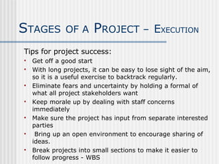 Tips for project success: Get off a good start With long projects, it can be easy to lose sight of the aim, so it is a useful exercise to backtrack regularly. Eliminate fears and uncertainty by holding a formal of what all project stakeholders want Keep morale up by dealing with staff concerns immediately  Make sure the project has input from separate interested parties Bring up an open environment to encourage sharing of ideas. Break projects into small sections to make it easier to follow progress - WBS S TAGES   OF A  P ROJECT –   E XECUTION 