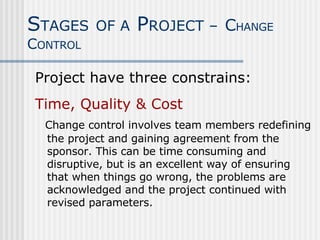 Project have three constrains: Time, Quality & Cost Change control involves team members redefining the project and gaining agreement from the sponsor. This can be time consuming and disruptive, but is an excellent way of ensuring that when things go wrong, the problems are acknowledged and the project continued with revised parameters.  S TAGES   OF A  P ROJECT –   C HANGE  C ONTROL 
