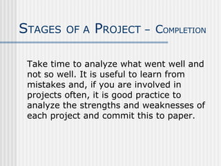 Take time to analyze what went well and not so well. It is useful to learn from mistakes and, if you are involved in projects often, it is good practice to analyze the strengths and weaknesses of each project and commit this to paper. S TAGES   OF A  P ROJECT –   C OMPLETION 