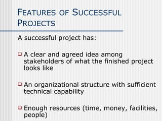 F EATURES   OF  S UCCESSFUL  P ROJECTS A successful project has: A clear and agreed idea among stakeholders of what the finished project looks like An organizational structure with sufficient technical capability Enough resources (time, money, facilities, people)  
