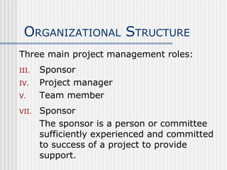 O RGANIZATIONAL  S TRUCTURE Three main project management roles: Sponsor Project manager Team member Sponsor The sponsor is a person or committee sufficiently experienced and committed to success of a project to provide support. 