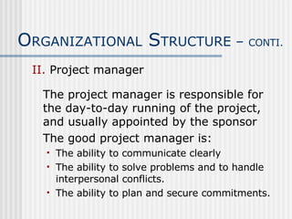 II.  Project manager The project manager is responsible for the day-to-day running of the project, and usually appointed by the sponsor The good project manager is: The ability to communicate clearly The ability to solve problems and to handle interpersonal conflicts. The ability to plan and secure commitments. O RGANIZATIONAL  S TRUCTURE –  CONTI. 