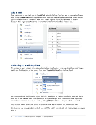Add a Task
Now you’re ready to add a task. Just hit the Add Task button in the SmartPanel and type in a description for your
task. You can hit Add Task again or simply hit the down arrow key and type to add another task. Repeat this until
you’ve added all your main tasks to the chart. These are the big, over-arching tasks that need to get done.
However, these larger tasks often cannot be completed until several smaller tasks are done first.




Switching to Mind Map View
The best way to figure out each of these subtasks is to do so visually using a mind map. SmartDraw easily lets you
switch to a Mind Map view of your project if you select View As Mind Map from the SmartPanel.




Once in the mind map view, you’ll see each of your tasks represented as a box on a mind map. Select one of your
tasks and hit Add Subtopic in the SmartPanel or use [CTRL] and the right arrow key to do the same. If you have
one of the new subtopics selected, you can keep hitting [ENTER] to add more subtopics under the same task.

You can either use the SmartPanel buttons or simply the arrow keys to build out your entire project plan.

Use the arrow keys to navigate between tasks and use [CTRL] and the arrow keys to add more subtopics where you
want to.


3    www.smartdraw.com 858-225-3300 ©2011 SmartDraw, LLC. All rights reserved.
 