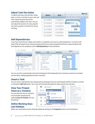 Adjust Task Due Dates
To adjust how long a task will take, simply
type in a start or end date on your chart and
a bar representing the task will be
automatically added to the chart. You can
also adjust the duration of a task using the
bar itself, just grab an end with the mouse
and drag.




Add Dependencies
If you have a task that can’t begin until another is completed, you’ll want to add a dependency. To do this, hold
down CTRL and select the bar representing the task that you need completed and the bar representing the task
that depends on this completion and hit Add Dependency in the SmartPanel.




You can see that it automatically resets the starting point of the dependent task. Continue on with your estimates
and due dates, adding dependencies where necessary.

Insert a Task
You can insert a task between two existing task by selecting the top one and hitting the [CTRL] and down arrow key
or clicking the Add Task button. Your chart will automatically expand to make room for the new task.

View Your Project
Chart as a Timeline
You can view the chart as a timeline
for yet another perspective by
selecting View As Timeline from the
SmartPanel.

Define Working Days
and Holidays
Define your work week and non-working holidays by clicking on the Properties button on the SmartPanel.



5    www.smartdraw.com 858-225-3300 ©2011 SmartDraw, LLC. All rights reserved.
 