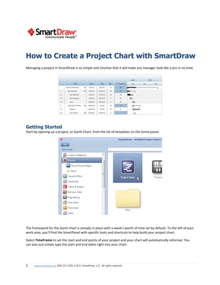 1 www.smartdraw.com 858-225-3300 ©2011 SmartDraw, LLC. All rights reserved.
Managing a project in SmartDraw is so simple and intuitive that it will make any manager look like a pro in no time.
Getting Started
Start by opening up a project, or Gantt Chart, from the list of templates on the home panel.
The framework for the Gantt chart is already in place with a week’s worth of time set by default. To the left of your
work area, you’ll find the SmartPanel with specific tools and shortcuts to help build your project chart.
Select TimeFrame to set the start and end points of your project and your chart will automatically reformat. You
can also just simply type the start and end dates right into your chart.
How to Create a Project Chart with SmartDraw
 