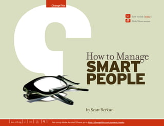 ChangeThis



                                                                                                                   Y    Save to disk [help]
                                                                                                                   2    Hide/Show menus




                                                                        How to Manage
                                                                        SMART
                                                                        PEOPLE                                         continued >
                     GO AHEAD AND PRINT
                     THIS. This manifesto
                     is toner-friendly: the
                     backgrounds wonʼt
                     print on paper and are
                     only visible on-screen
                     to aid readability. We
                     recommend printing a
                                                                        by Scott Berkun
                     test page as some older
                     printers do not support
                     this Acrobat feature.


| iss. 13.04 | i | U |       |+|                                                                                                            f
                         X            Not using Adobe Acrobat? Please go to http://changethis.com/content/reader                     NEXT