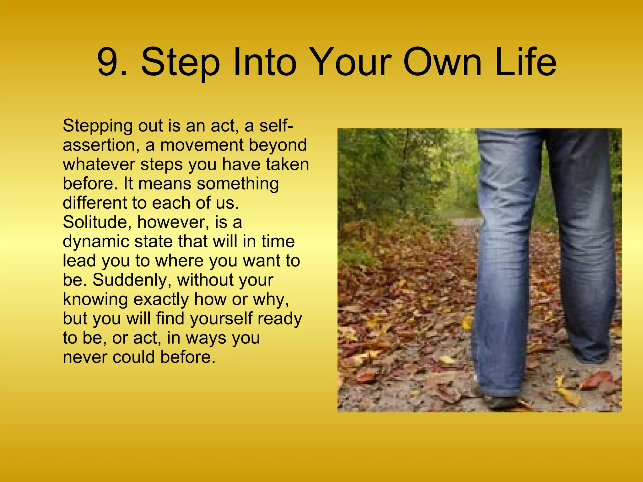 9. Step Into Your Own Life Stepping out is an act, a self-assertion, a movement beyond whatever steps you have taken before. It means something different to each of us. Solitude, however, is a dynamic state that will in time lead you to where you want to be. Suddenly, without your knowing exactly how or why, but you will find yourself ready to be, or act, in ways you never could before.  