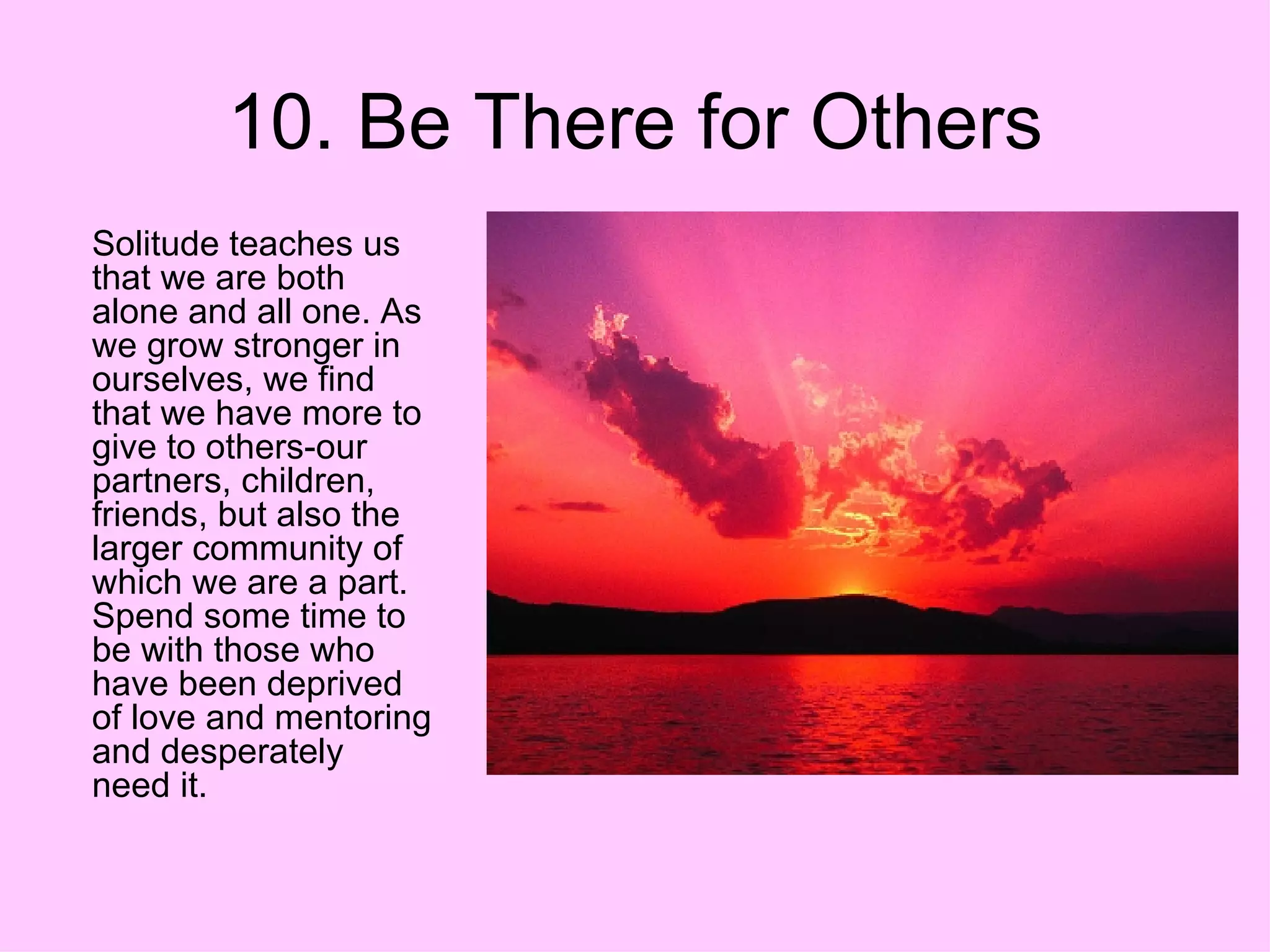 10. Be There for Others Solitude teaches us that we are both alone and all one. As we grow stronger in ourselves, we find that we have more to give to others-our partners, children, friends, but also the larger community of which we are a part. Spend some time to be with those who have been deprived of love and mentoring and desperately need it.  