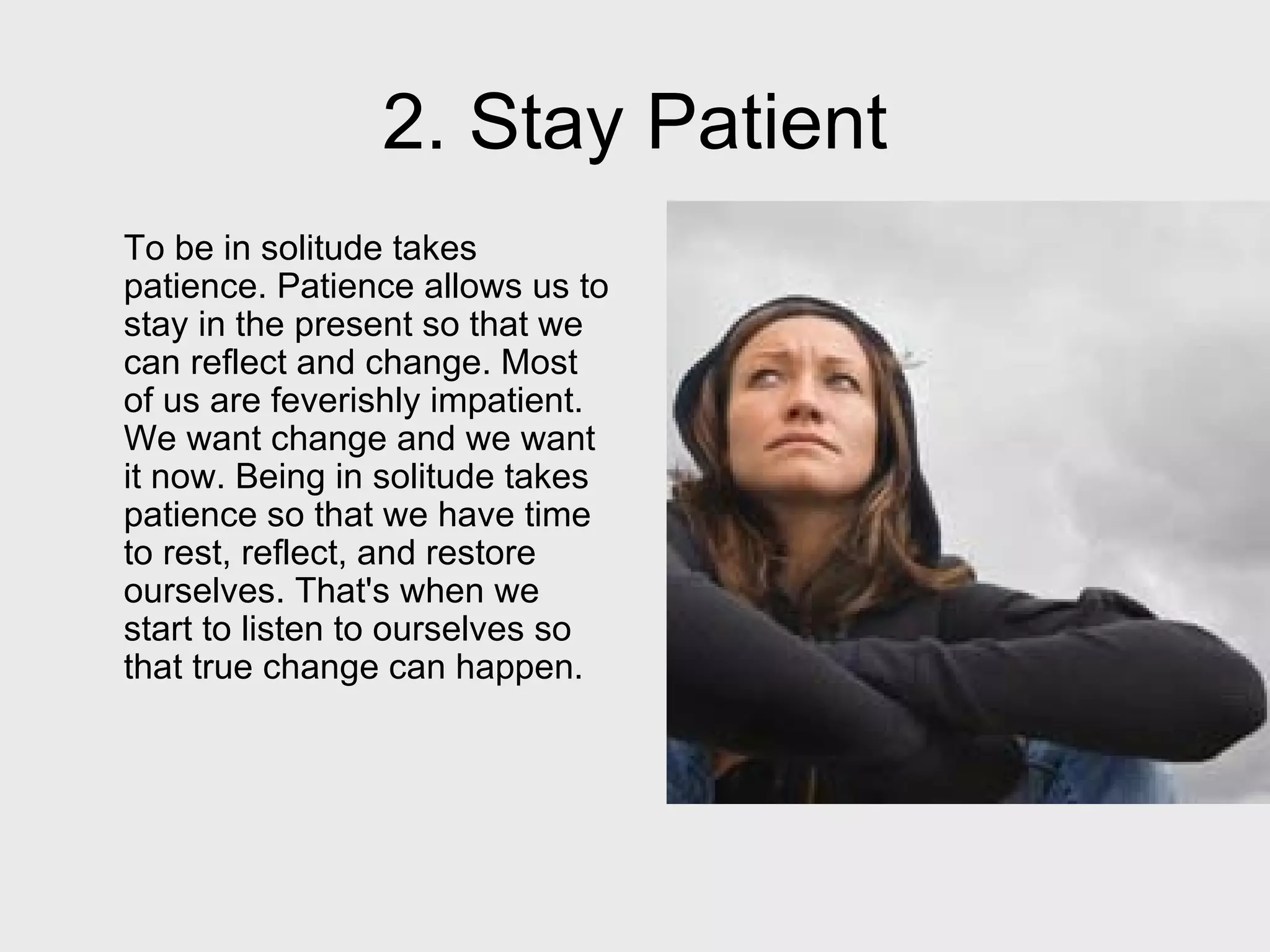 2. Stay Patient To be in solitude takes patience. Patience allows us to stay in the present so that we can reflect and change. Most of us are feverishly impatient. We want change and we want it now. Being in solitude takes patience so that we have time to rest, reflect, and restore ourselves. That's when we start to listen to ourselves so that true change can happen.  