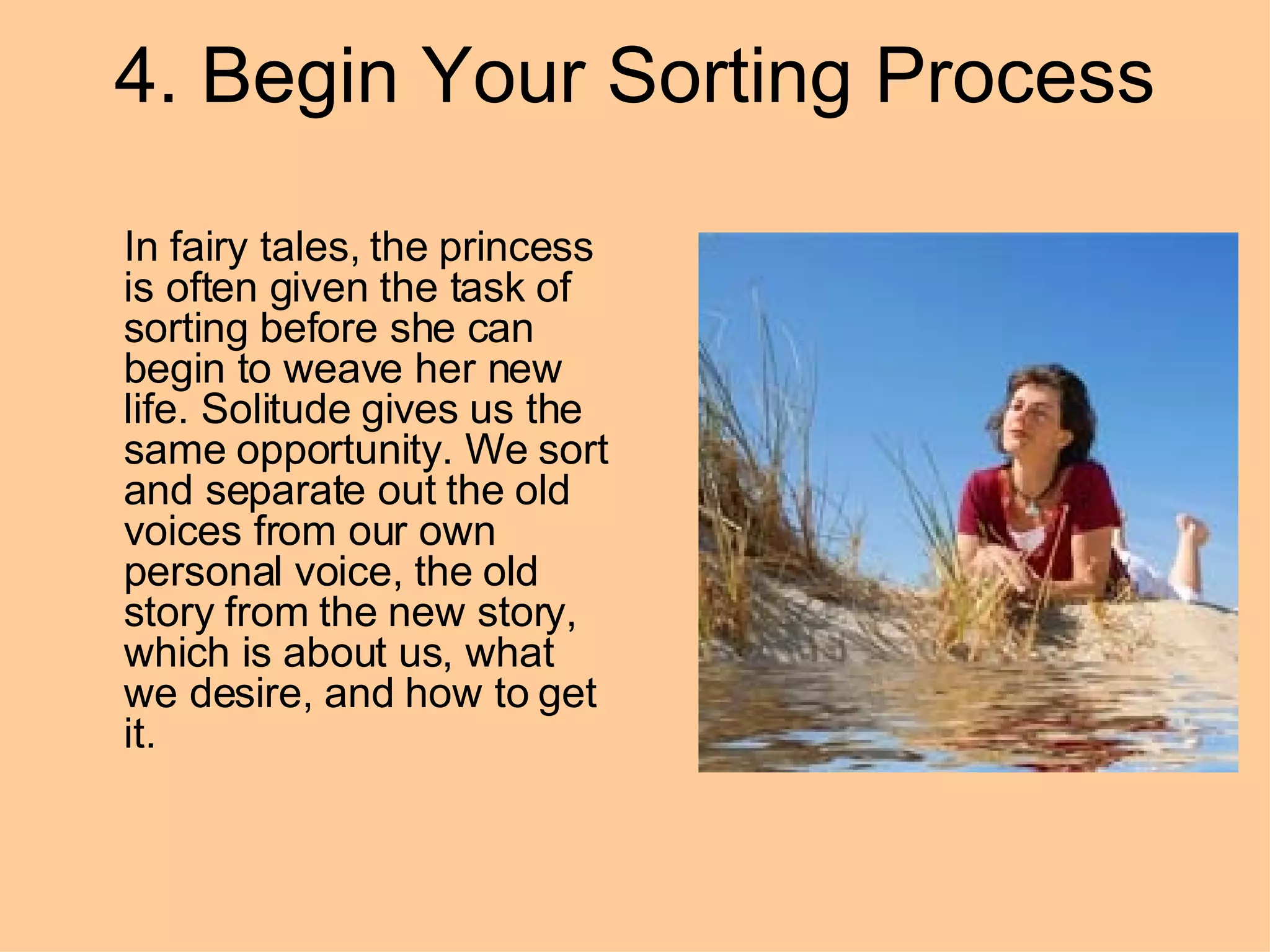 4. Begin Your Sorting Process In fairy tales, the princess is often given the task of sorting before she can begin to weave her new life. Solitude gives us the same opportunity. We sort and separate out the old voices from our own personal voice, the old story from the new story, which is about us, what we desire, and how to get it.  