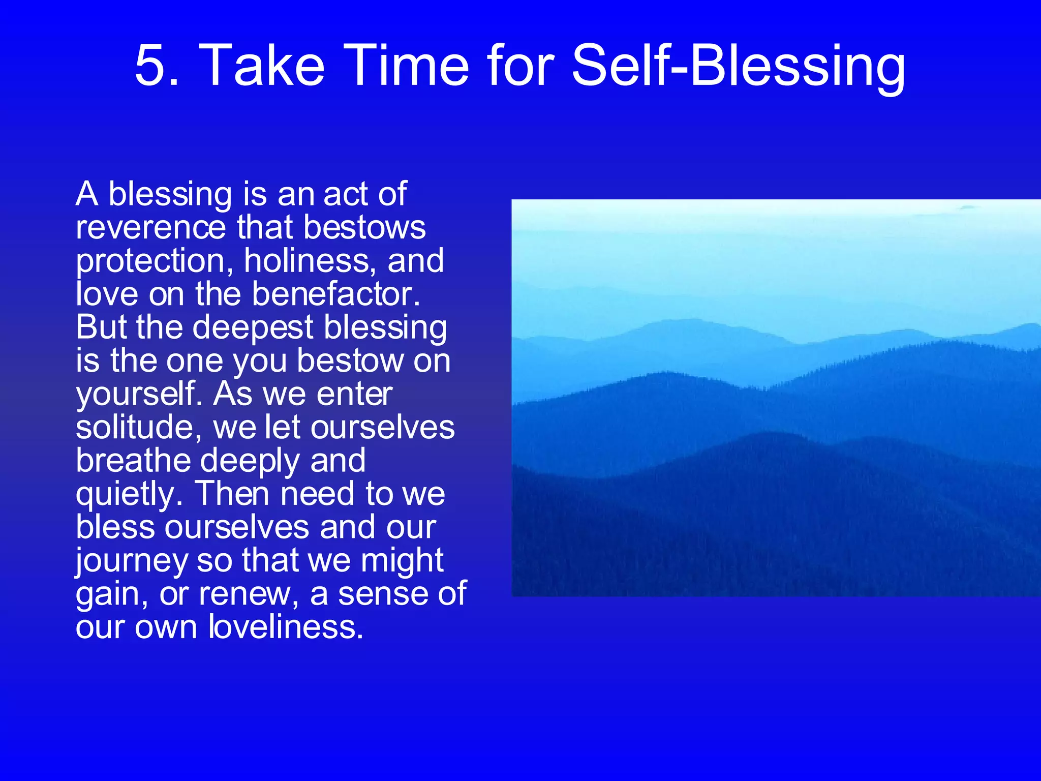 5. Take Time for Self-Blessing A blessing is an act of reverence that bestows protection, holiness, and love on the benefactor. But the deepest blessing is the one you bestow on yourself. As we enter solitude, we let ourselves breathe deeply and quietly. Then need to we bless ourselves and our journey so that we might gain, or renew, a sense of our own loveliness.  