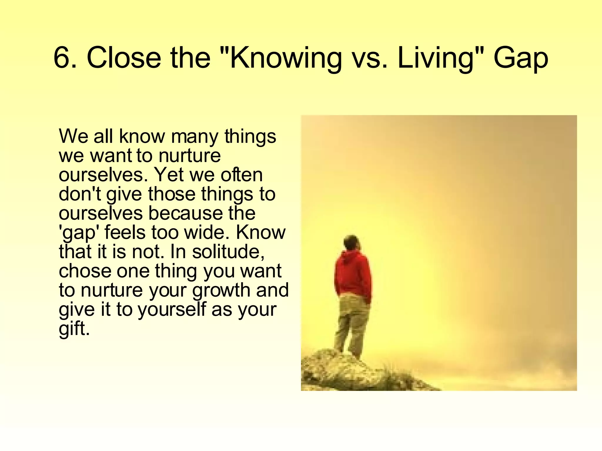 6. Close the "Knowing vs. Living" Gap We all know many things we want to nurture ourselves. Yet we often don't give those things to ourselves because the 'gap' feels too wide. Know that it is not. In solitude, chose one thing you want to nurture your growth and give it to yourself as your gift.  