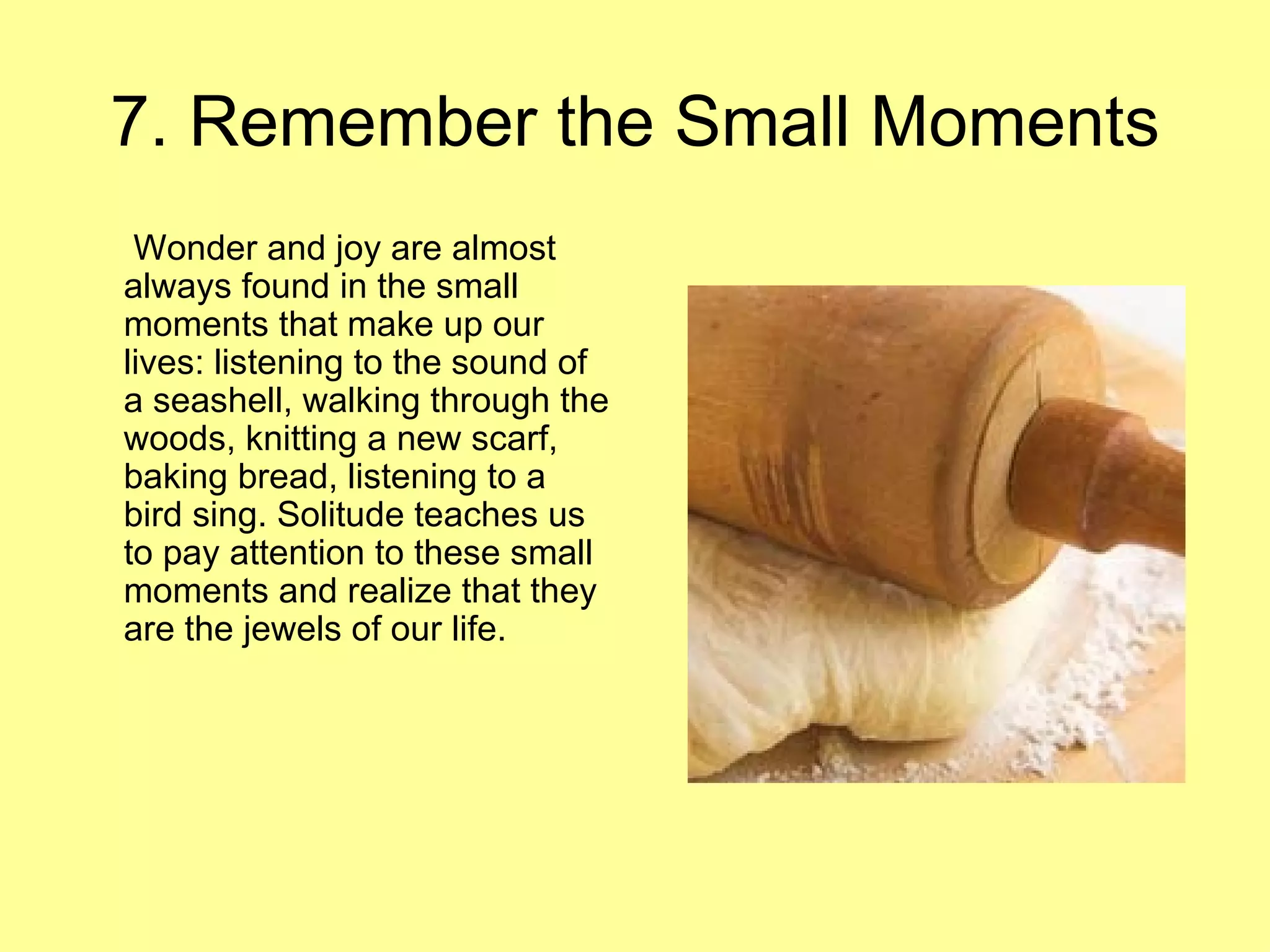 7. Remember the Small Moments   Wonder and joy are almost always found in the small moments that make up our lives: listening to the sound of a seashell, walking through the woods, knitting a new scarf, baking bread, listening to a bird sing. Solitude teaches us to pay attention to these small moments and realize that they are the jewels of our life.  