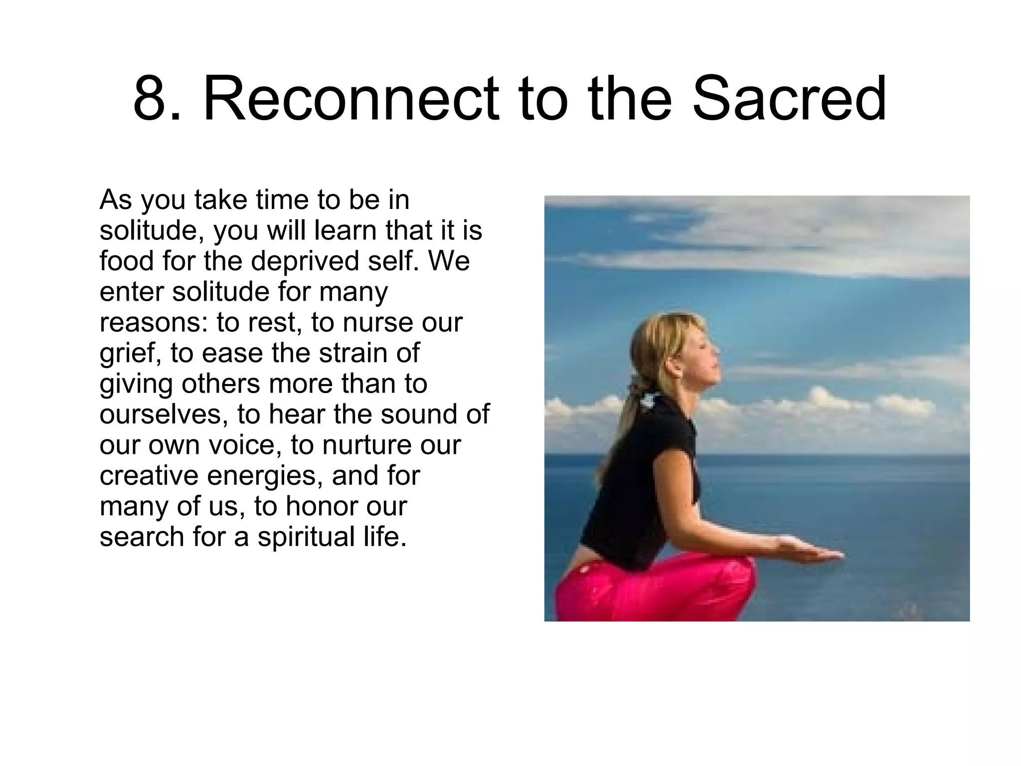 8. Reconnect to the Sacred As you take time to be in solitude, you will learn that it is food for the deprived self. We enter solitude for many reasons: to rest, to nurse our grief, to ease the strain of giving others more than to ourselves, to hear the sound of our own voice, to nurture our creative energies, and for many of us, to honor our search for a spiritual life.  